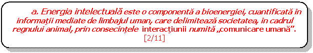 Rounded Rectangle: a. Energia intelectuala este o componenta a bioenergiei, cuantificata in informatii mediate de limbajul uman, care delimiteaza societatea, in cadrul regnului animal, prin consecintele interactiunii numita comunicare umana. [2/11]

