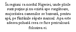 Text Box: In regiuni ca nordul Nigeriei, unde ploile sunt putine si nu exista ape curgatoare, majoritatea oamenilor se bazeaza, pentru apa, pe fantanile sapate manual. Apa este adesea poluata ceea ce face periculoasa folosirea ei.