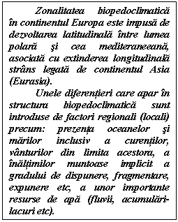 Text Box: Zonalitatea biopedoclimatica in continentul Europa este impusa de dezvoltarea latitudinala intre lumea polara si cea mediteraneeana, asociata cu extinderea longitudinala strans legata de continentul Asia (Eurasia). 
Unele diferentieri care apar in structura biopedoclimatica sunt introduse de factori regionali (locali) precum: prezenta oceanelor si marilor inclusiv a curentilor, vanturilor din limita acestora, a inaltimilor muntoase implicit a gradului de dispunere, fragmentare, expunere etc, a unor importante resurse de apa (fluvii, acumulari-lacuri etc).
