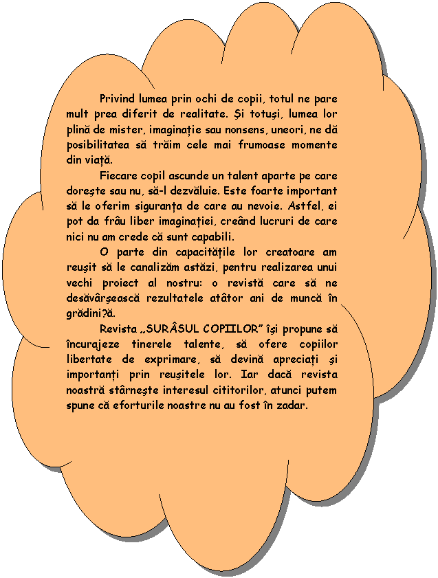 Reserved: Privind lumea prin ochi de copii, totul ne pare mult prea diferit de realitate. Si totusi, lumea lor plina de mister, imaginatie sau nonsens, uneori, ne da posibilitatea sa traim cele mai frumoase momente din viata.
 Fiecare copil ascunde un talent aparte pe care doreste sau nu, sa-l dezvaluie. Este foarte important sa le oferim siguranta de care au nevoie. Astfel, ei pot da frau liber imaginatiei, creand lucruri de care nici nu am crede ca sunt capabili.
 O parte din capacitatile lor creatoare am reusit sa le canalizam astazi, pentru realizarea unui vechi proiect al nostru: o revista care sa ne desavarseasca rezultatele atator ani de munca in gradinița.
 Revista 