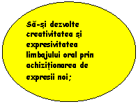 Oval: Sa-si dezvolte creativitatea si expresivitatea limbajului oral prin achizitionarea de expresii noi;