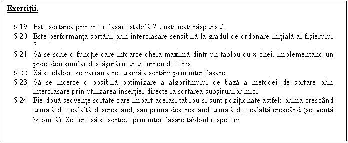 Text Box: Exercitii.

6.19 Este sortarea prin interclasare stabila ? Justificati raspunsul.
6.20 Este performanta sortarii prin interclasare sensibila la gradul de ordonare initiala al fisierului ?
6.21 Sa se scrie o functie care intoarce cheia maxima dintr-un tablou cu n chei, implementand un procedeu similar desfasurarii unui turneu de tenis.
6.22 Sa se elaboreze varianta recursiva a sortarii prin interclasare.
6.23 Sa se incerce o posibila optimizare a algoritmului de baza a metodei de sortare prin interclasare prin utilizarea insertiei directe la sortarea subsirurilor mici.
6.24 Fie doua secvente sortate care impart acelasi tablou si sunt pozitionate astfel: prima crescand urmata de cealalta descrescand, sau prima descrescand urmata de cealalta crescand (secventa bitonica). Se cere sa se sorteze prin interclasare tabloul respectiv
