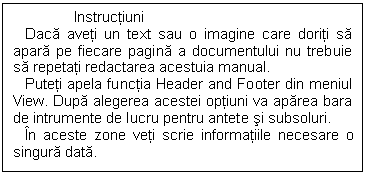 Text Box: Instructiuni
 Daca aveti un text sau o imagine care doriti sa apara pe fiecare pagina a documentului nu trebuie sa repetati redactarea acestuia manual.
 Puteti apela functia Header and Footer din meniul View. Dupa alegerea acestei optiuni va aparea bara de intrumente de lucru pentru antete si subsoluri.
 In aceste zone veti scrie informatiile necesare o singura data. 

