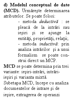 Text Box: d) Modelul conceptual de date (MCD). Urmareste determinarea atributelor. Se poate folosi:
- metoda deductiva : se pleaca de la intrari sau iesiri si se ajunge la entitati, proprietati, relatii; 
- metoda inductiva: prin analiza intrarilor  si a unui formalism  se poate con-strui direct un MCP.
MCD se poate determina prin trei variante: iesiri-intrari, intrari-iesiri si varianta mixta. 
Subetapa MCD, incepe cu analiza documentelor de intrare si de
iesire, extragerea de operanzi 
