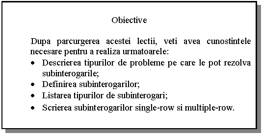 Text Box: Obiective

 Dupa parcurgerea acestei lectii, veti avea cunostintele necesare pentru a realiza urmatoarele:
. Descrierea tipurilor de probleme pe care le pot rezolva subinterogarile;
. Definirea subinterogarilor;
. Listarea tipurilor de subinterogari;
. Scrierea subinterogarilor single-row si multiple-row.
