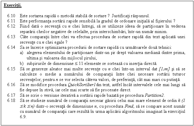 Text Box: Exercitii.

6.10 Este sortarea rapida o metoda stabila de sortare ? Justificati raspunsul.
6.11 Este performanta sortarii rapide sensibila la gradul de ordonare initiala al fisierului ?
6.12 Fiind data o secventa cu n chei intregi, sa se utilizeze ideea de partitionare in vederea separarii cheilor negative de celelalte, prin interschimbari, intr-un numar minim.
6.13 Cate comparatii intre chei va efectua procedura de sortare rapida din text aplicata unei secvente cu n chei egale ?
6.14 Sa se incerce optimizarea procedurii de sortare rapida cu urmatoarele doua tehnici:
a) alegerea elementului de partitionare dintr-un sir drept valoarea mediana dintre prima, ultima si valoarea din mijlocul sirului,
b) subsirurile de dimensiune £ 11 elemente se sorteaza cu insertia directa.
6.15 Sa se genereze aleator mai multe secvente cu n chei intr-un interval dat [1.m] si sa se calculeze o medie a numarului de comparatii intre chei necesare sortarii tuturor secventelor; pentru n se vor selecta cateva valori, de preferinta, cat mai mari cu putinta.
6.16 Sa se modifice procedura QuickSortIter1din text, astfel incat intervalele cele mai lungi sa fie depuse in stiva, iar cele mai scurte sa fie procesate direct.
6.17 Sa se scrie o versiune iterativa a sortarii rapide bazata pe procedura Partition2.
6.18 Sa se studieze numarul de comparatii necesar gasirii celui mai mare element de ordin k (1 £ k £ n) dintr-o secventa de dimensiune n, cu procedura Find; sa se compare acest numar cu numarul de comparatii care rezulta in urma aplicarii algoritmului imaginat la exercitiul 6.9.

