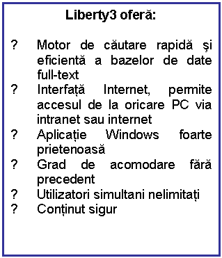 Text Box: Liberty3 ofera:

√ Motor de cautare rapida si eficienta a bazelor de date full-text
√ Interfata Internet, permite accesul de la oricare PC via intranet sau internet
√ Aplicatie Windows foarte prietenoasa
√ Grad de acomodare fara precedent
√ Utilizatori simultani nelimitati
√ Continut sigur

