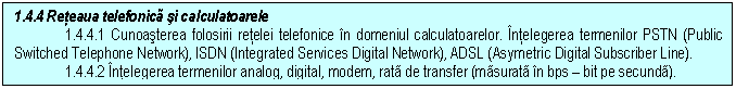 Text Box: 1.4.4 Reteaua telefonica si calculatoarele
1.4.4.1 Cunoasterea folosirii retelei telefonice in domeniul calculatoarelor. Intelegerea termenilor PSTN (Public Switched Telephone Network), ISDN (Integrated Services Digital Network), ADSL (Asymetric Digital Subscriber Line).
1.4.4.2 Intelegerea termenilor analog, digital, modem, rata de transfer (masurata in bps - bit pe secunda).

