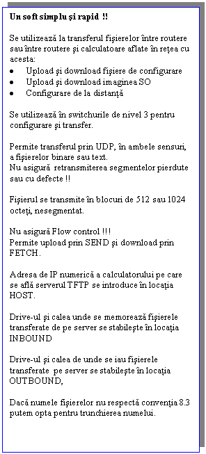 Text Box: Un soft simplu si rapid !!

Se utilizeaza la transferul fisierelor intre routere sau intre routere si calculatoare aflate in retea cu acesta:
.	Upload si download fisiere de configurare
.	Upload si download imaginea SO
.	Configurare de la distanta

Se utilizeaza in switchurile de nivel 3 pentru configurare si transfer.

Permite transferul prin UDP, in ambele sensuri, a fisierelor binare sau text.
Nu asigura  retransmiterea segmentelor pierdute sau cu defecte !!

Fisierul se transmite in blocuri de 512 sau 1024 octeti, nesegmentat.

Nu asigura Flow control !!!
Permite upload prin SEND si download prin FETCH.

Adresa de IP numerica a calculatorului pe care se afla serverul TFTP se introduce in locatia HOST.

Drive-ul si calea unde se memoreaza fisierele transferate de pe server se stabileste in locatia INBOUND

Drive-ul si calea de unde se iau fisierele transferate  pe server se stabileste in locatia OUTBOUND,

Daca numele fisierelor nu respecta conventia 8.3 putem opta pentru trunchierea numelui.

