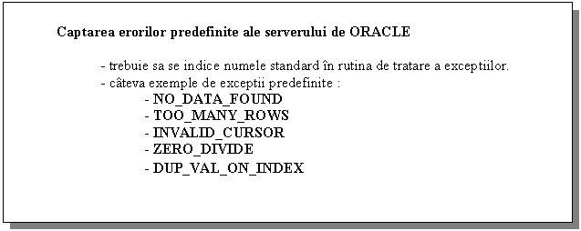 Text Box: Captarea erorilor predefinite ale serverului de ORACLE

- trebuie sa se indice numele standard in rutina de tratare a exceptiilor.
- cateva exemple de exceptii predefinite :
 - NO_DATA_FOUND
 - TOO_MANY_ROWS
 - INVALID_CURSOR
 - ZERO_DIVIDE
 - DUP_VAL_ON_INDEX
