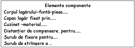 Text Box: Elemente componente
Corpul lagarului-fonta-piesa..
Capac lagar fixat prin..
Cuzinet -material..
Distantier de compensare, pentru..
Surub de fixare pentru.
Surub de stringere a .. 
