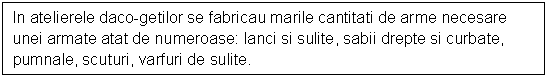 Text Box: In atelierele daco-getilor se fabricau marile cantitati de arme necesare unei armate atat de numeroase: lanci si sulite, sabii drepte si curbate, pumnale, scuturi, varfuri de sulite.