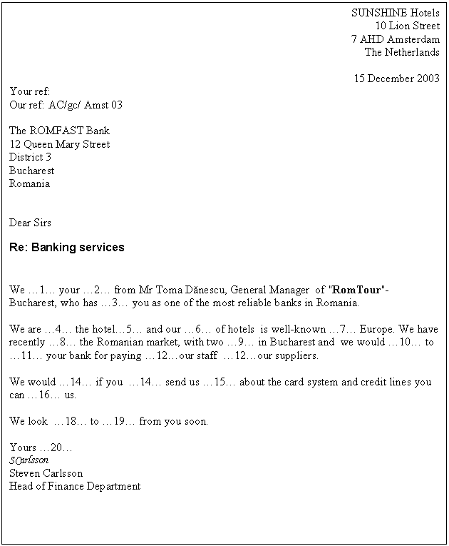 Text Box: SUNSHINE Hotels
10 Lion Street 
7 AHD Amsterdam
The Netherlands

15 December 2003
Your ref:
Our ref: AC/gc/ Amst 03

The ROMFAST Bank
12 Queen Mary Street
District 3 
Bucharest
Romania


Dear Sirs
Re: Banking services


We �1� your �2� from Mr Toma Danescu, General Manager of 'RomTour'- Bucharest, who has �3� you as one of the most reliable banks in Romania.

We are �4� the hotel�5� and our �6� of hotels is well-known �7� Europe. We have recently �8� the Romanian market, with two �9� in Bucharest and we would �10� to �11� your bank for paying �12�our staff �12�our suppliers.

We would �14� if you �14� send us �15� about the card system and credit lines you can �16� us.

We look �18� to �19� from you soon.

Yours �20�
SCarlsson
Steven Carlsson
Head of Finance Department






