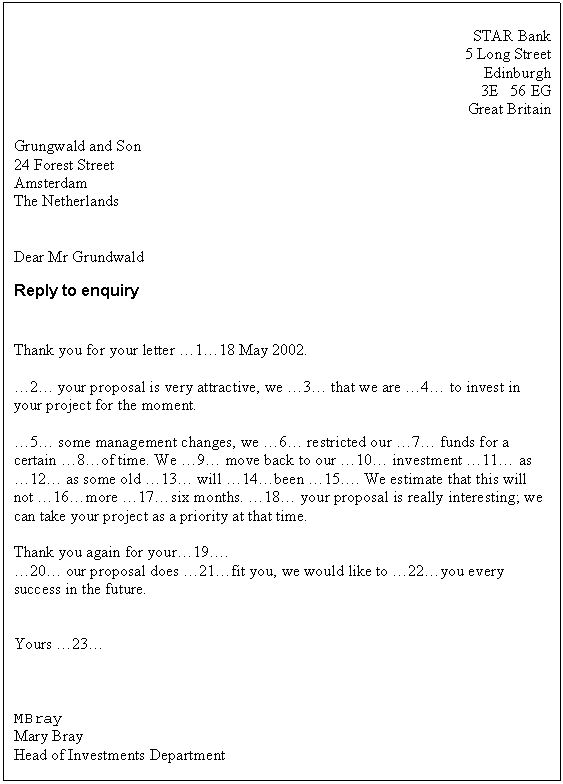 Text Box: STAR Bank
5 Long Street
Edinburgh
3E 56 EG
Great Britain

Grungwald and Son
24 Forest Street
Amsterdam
The Netherlands


Dear Mr Grundwald
Reply to enquiry


Thank you for your letter �1�18 May 2002.

�2� your proposal is very attractive, we �3� that we are �4� to invest in your project for the moment.

�5� some management changes, we �6� restricted our �7� funds for a certain �8�of time. We �9� move back to our �10� investment �11� as �12� as some old �13� will �14�been �15�. We estimate that this will not �16�more �17�six months. �18� your proposal is really interesting; we can take your project as a priority at that time.

Thank you again for your�19�.
�20� our proposal does �21�fit you, we would like to �22�you every success in the future.


Yours �23�



MBray
Mary Bray
Head of Investments Department




