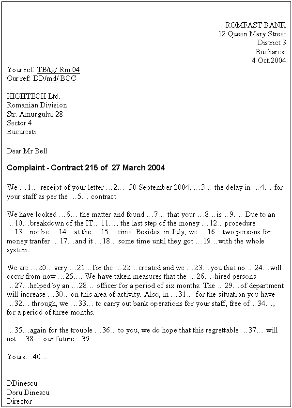 Text Box: ROMFAST BANK
12 Queen Mary Street
District 3
Bucharest
4 Oct.2004
Your ref: TB/tg/ Rm 04
Our ref: DD/md/ BCC 

HIGHTECH Ltd.
Romanian Division
Str. Amurgului 28
Sector 4
Bucuresti

Dear Mr Bell
Complaint - Contract 215 of 27 March 2004

We �1� receipt of your letter �2� 30 September 2004, �3� the delay in �4� for your staff as per the �5� contract.

We have looked �6� the matter and found �7� that your �8�is�9�. Due to an �10�breakdown of the IT�11�, the last step of the money �12�procedure �13�not be �14�at the �15� time. Besides, in July, we �16�two persons for money tranfer �17�and it �18�some time until they got �19�with the whole system.

We are �20�very �21�for the �22�created and we �23�you that no �24�will occur from now �25�. We have taken measures that the �26�-hired persons �27�helped by an �28� officer for a period of six months. The �29�of department will increase �30�on this area of activity. Also, in �31� for the situation you have �32� through, we �33� to carry out bank operations for your staff, free of�34�, for a period of three months.

�35�again for the trouble �36�to you, we do hope that this regrettable �37� will not �38� our future�39�.

Yours�40�


DDinescu
Doru Dinescu
Director

