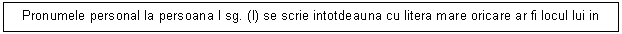 Text Box: Pronumele personal la persoana I sg. (I) se scrie intotdeauna cu litera mare oricare ar fi locul lui in propozitie.