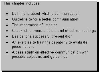 Text Box: This chapter includes 

� Definitions about what is communication
� Guideline to for a better communication
� The importance of listening
� Checklist for more efficient and effective meetings
� Basics for a successful presentation
� An exercise to train the capability to evaluate presentations
� A case study on effective communication with possible solutions and guidelines

