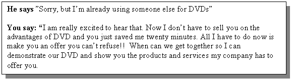 Text Box: He says �Sorry, but I�m already using someone else for DVDs�

You say: �I am really excited to hear that. Now I don�t have to sell you on the advantages of DVD and you just saved me twenty minutes. All I have to do now is make you an offer you can�t refuse!! When can we get together so I can demonstrate our DVD and show you the products and services my company has to offer you.
