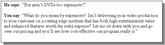 Text Box: He says: �But aren�t DVDs too expensive?�

You say: �What do you mean by expensive? Isn�t delivering your video production to your customer on a cutting edge medium that has both high entertainment value and enhanced features worth the extra expense? Let me sit down with you and go over our pricing and you�ll see how cost-effective our program really is.�

