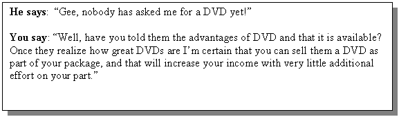 Text Box: He says: �Gee, nobody has asked me for a DVD yet!�

You say: �Well, have you told them the advantages of DVD and that it is available? Once they realize how great DVDs are I�m certain that you can sell them a DVD as part of your package, and that will increase your income with very little additional effort on your part.�

