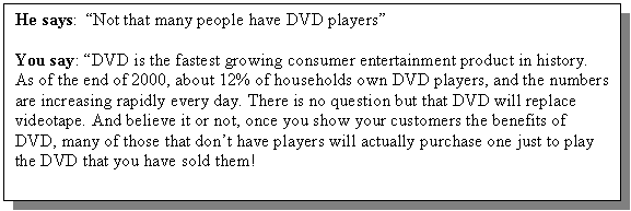 Text Box: He says: �Not that many people have DVD players�

You say: �DVD is the fastest growing consumer entertainment product in history. As of the end of 2000, about 12% of households own DVD players, and the numbers are increasing rapidly every day. There is no question but that DVD will replace videotape. And believe it or not, once you show your customers the benefits of DVD, many of those that don�t have players will actually purchase one just to play the DVD that you have sold them!

