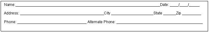 Text Box: Name:__________ ______ ____ __________ ______ ____ _______Date: ____/____/_____

Address: __________ ______ ____ _________City ____________________State ______Zip _________

Phone: __________ ______ ____ __ Alternate Phone: __________ ______ ____ __________


