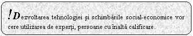 Rounded Rectangle: !Dezvoltarea tehnologiei si schimbarile social-economice vor cere utilizarea de experti, persoane cu inalta calificare.

