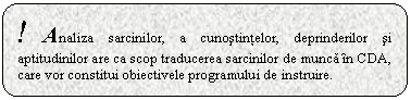 Rounded Rectangle: ! Analiza sarcinilor, a cunostintelor, deprinderilor si aptitudinilor are ca scop traducerea sarcinilor de munca in CDA, care vor constitui obiectivele programului de instruire.

