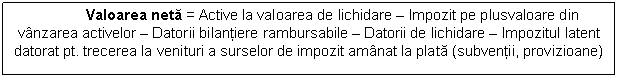 Text Box: Valoarea neta = Active la valoarea de lichidare - Impozit pe plusvaloare din vanzarea activelor - Datorii bilantiere rambursabile - Datorii de lichidare - Impozitul latent datorat pt. trecerea la venituri a surselor de impozit amanat la plata (subventii, provizioane)