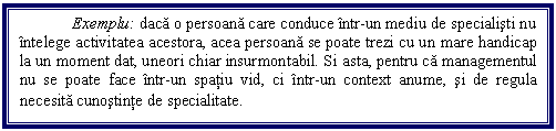 Text Box: Exemplu: daca o persoana care conduce intr-un mediu de specialisti nu intelege activitatea acestora, acea persoana se poate trezi cu un mare handicap la un moment dat, uneori chiar insurmontabil. Si asta, pentru ca managementul nu se poate face intr-un spatiu vid, ci intr-un context anume, si de regula necesita cunostinte de specialitate. 