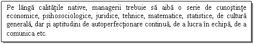 Text Box: Pe langa calitatile native, managerii trebuie sa aiba o serie de cunostinte economice, psihosociologice, juridice, tehnice, matematice, statistice, de cultura generala, dar si aptitudini de autoperfectionare continua, de a lucra in echipa, de a comunica etc.