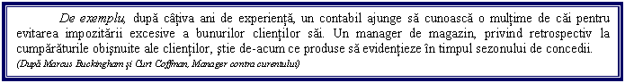 Text Box: De exemplu, dupa cativa ani de experienta, un contabil ajunge sa cunoasca o multime de cai pentru evitarea impozitarii excesive a bunurilor clientilor sai. Un manager de magazin, privind retrospectiv la cumparaturile obisnuite ale clientilor, stie de-acum ce produse sa evidentieze in timpul sezonului de concedii. 
(Dupa Marcus Buckingham si Curt Coffman, Manager contra curentului)
