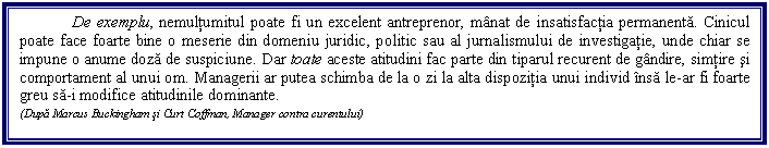 Text Box: De exemplu, nemultumitul poate fi un excelent antreprenor, manat de insatisfactia permanenta. Cinicul poate face foarte bine o meserie din domeniu juridic, politic sau al jurnalismului de investigatie, unde chiar se impune o anume doza de suspiciune. Dar toate aceste atitudini fac parte din tiparul recurent de gandire, simtire si comportament al unui om. Managerii ar putea schimba de la o zi la alta dispozitia unui individ insa le-ar fi foarte greu sa-i modifice atitudinile dominante.
(Dupa Marcus Buckingham si Curt Coffman, Manager contra curentului)
