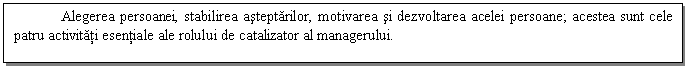 Text Box: Alegerea persoanei, stabilirea asteptarilor, motivarea si dezvoltarea acelei persoane; acestea sunt cele patru activitati esentiale ale rolului de catalizator al managerului.