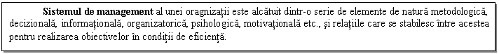 Text Box: Sistemul de management al unei oragnizatii este alcatuit dintr-o serie de elemente de natura metodologica, decizionala, informationala, organizatorica, psihologica, motivationala etc., si relatiile care se stabilesc intre acestea pentru realizarea obiectivelor in conditii de eficienta.