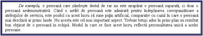 Text Box: De exemplu, o persoana care zambeste destul de rar nu este neaparat o persoana suparata, ci doar o persoana nedemonstrativa. Cand o astfel de persoana este admirata pentru indeplinirea corespunzatoare a atributiilor de serviciu, este posibil ca acest lucru sa sune putin artificial, comparativ cu cazul in care o persoana mai deschisa ar primi laude. Nu acesta este cel mai important aspect. Trebuie totusi adus in prim-plan un rezultat bun obtinut de o persoana in echipa. Modul in care se face acest lucru, reflecta personalitatea unica a acelei persoane. 