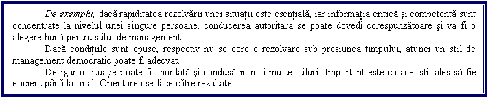 Text Box: De exemplu, daca rapiditatea rezolvarii unei situatii este esentiala, iar informatia critica si competenta sunt concentrate la nivelul unei singure persoane, conducerea autoritara se poate dovedi corespunzatoare si va fi o alegere buna pentru stilul de management. 
Daca conditiile sunt opuse, respectiv nu se cere o rezolvare sub presiunea timpului, atunci un stil de management democratic poate fi adecvat. 
Desigur o situatie poate fi abordata si condusa in mai multe stiluri. Important este ca acel stil ales sa fie eficient pana la final. Orientarea se face catre rezultate. 
