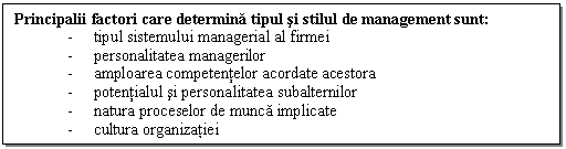 Text Box: Principalii factori care determina tipul si stilul de management sunt: 
- tipul sistemului managerial al firmei
- personalitatea managerilor
- amploarea competentelor acordate acestora
- potentialul si personalitatea subalternilor 
- natura proceselor de munca implicate 
- cultura organizatiei 

