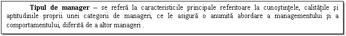 Text Box: Tipul de manager - se refera la caracteristicile principale referitoare la cunostintele, calitatile si aptitudinile proprii unei categorii de manageri, ce le asigura o anumita abordare a managementului si a comportamentului, diferita de a altor manageri .