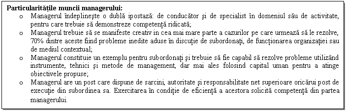 Text Box: Particularitatile muncii managerului: 
o Managerul indeplineste o dubla ipostaza: de conducator si de specialist in domeniul sau de activitate, pentru care trebuie sa demonstreze competenta ridicata;
o Managerul trebuie sa se manifeste creativ in cea mai mare parte a cazurilor pe care urmeaza sa le rezolve, 70% dintre aceste fiind probleme inedite aduse in discutie de subordonati, de functionarea organizatiei sau de mediul contextual;
o Managerul constituie un exemplu pentru subordonati si trebuie sa fie capabil sa rezolve probleme utilizand instrumente, tehnici si metode de management, dar mai ales folosind capital uman pentru a atinge obiectivele propuse;
o Managerul are un post care dispune de sarcini, autoritate si responsabilitate net superioare oricarui post de executie din subordinea sa. Exercitarea in conditie de eficienta a acestora solicita competenta din partea managerului. 
