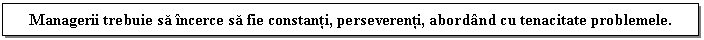 Text Box: Managerii trebuie sa incerce sa fie constanti, perseverenti, abordand cu tenacitate problemele.