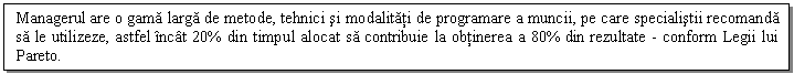 Text Box: Managerul are o gama larga de metode, tehnici si modalitati de programare a muncii, pe care specialistii recomanda sa le utilizeze, astfel incat 20% din timpul alocat sa contribuie la obtinerea a 80% din rezultate - conform Legii lui Pareto.