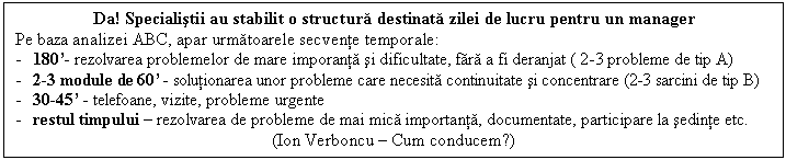 Text Box: Da! Specialistii au stabilit o structura destinata zilei de lucru pentru un manager
Pe baza analizei ABC, apar urmatoarele secvente temporale:
- 180'- rezolvarea problemelor de mare imporanta si dificultate, fara a fi deranjat ( 2-3 probleme de tip A) 
- 2-3 module de 60' - solutionarea unor probleme care necesita continuitate si concentrare (2-3 sarcini de tip B) 
- 30-45' - telefoane, vizite, probleme urgente 
- restul timpului - rezolvarea de probleme de mai mica importanta, documentate, participare la sedinte etc. 
(Ion Verboncu - Cum conducem?)
