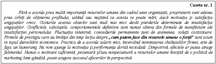 Text Box: Caseta nr. 1

Fara a acorda prea multa importanta resurselor umane din cadrul unei organizatii, proprietarii sunt adesea prea orbiti de obtinerea profitului, uitand sau nestiind ca acesta se poate mari, daca motivatia si satisfactia angajatilor cresc. Costurile acestui obiectiv sunt mult mai mici decat pierderile determinate de insatisfactia angajatilor. Conflictele, sabotajele, comportamentele defensive sunt numai cateva din formele de manifestare ale insatisfactiei personalului. Fluctuatia intensiva, concedierile permanente sunt de asemenea, solutii costisitoare. Firmele de prestigiu care au invatat din timp lectia despre �cum putem face din resursele umane o forta� sunt acum in topul dezvoltarii economice. Practica de a acorda salarii mici, incercand minimizarea cheltuielilor firmei, este de fapt, un bumerang. Nu vom ajunge la motivatia si performanta dorita niciodata. Dimpotriva, efectele ar putea atrage falimentul. Numai o motivare suficienta, pecuniara si/sau nonpecuniara a resurselor umane insotita de o politica de marketing bine gandita, poate asigura succesul afacerilor in perspectiva.
