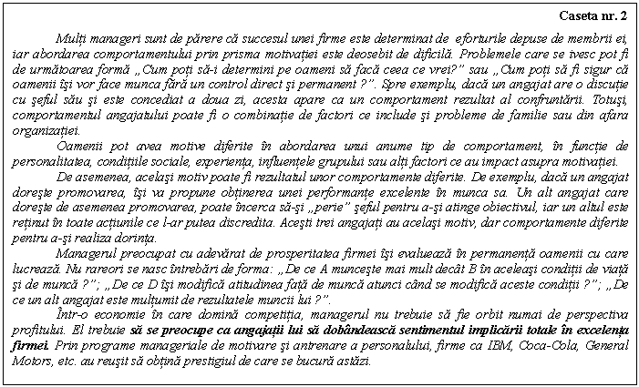 Text Box: Caseta nr. 2

 Multi manageri sunt de parere ca succesul unei firme este determinat de eforturile depuse de membrii ei, iar abordarea comportamentului prin prisma motivatiei este deosebit de dificila. Problemele care se ivesc pot fi de urmatoarea forma �Cum poti sa-i determini pe oameni sa faca ceea ce vrei?� sau �Cum poti sa fi sigur ca oamenii isi vor face munca fara un control direct si permanent ?�. Spre exemplu, daca un angajat are o discutie cu seful sau si este concediat a doua zi, acesta apare ca un comportament rezultat al confruntarii. Totusi, comportamentul angajatului poate fi o combinatie de factori ce include si probleme de familie sau din afara organizatiei.
 Oamenii pot avea motive diferite in abordarea unui anume tip de comportament, in functie de personalitatea, conditiile sociale, experienta, influentele grupului sau alti factori ce au impact asupra motivatiei.
 De asemenea, acelasi motiv poate fi rezultatul unor comportamente diferite. De exemplu, daca un angajat doreste promovarea, isi va propune obtinerea unei performante excelente in munca sa. Un alt angajat care doreste de asemenea promovarea, poate incerca sa-si �perie� seful pentru a-si atinge obiectivul, iar un altul este retinut in toate actiunile ce l-ar putea discredita. Acesti trei angajati au acelasi motiv, dar comportamente diferite pentru a-si realiza dorinta.
 Managerul preocupat cu adevarat de prosperitatea firmei isi evalueaza in permanenta oamenii cu care lucreaza. Nu rareori se nasc intrebari de forma: �De ce A munceste mai mult decat B in aceleasi conditii de viata si de munca ?�; �De ce D isi modifica atitudinea fata de munca atunci cand se modifica aceste conditii ?�; �De ce un alt angajat este multumit de rezultatele muncii lui ?�.
 Intr-o economie in care domina competitia, managerul nu trebuie sa fie orbit numai de perspectiva profitului. El trebuie sa se preocupe ca angajatii lui sa dobandeasca sentimentul implicarii totale in excelenta firmei. Prin programe manageriale de motivare si antrenare a personalului, firme ca IBM, Coca-Cola, General Motors, etc. au reusit sa obtina prestigiul de care se bucura astazi.

