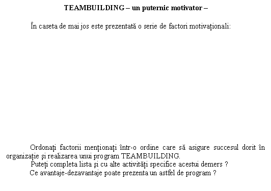 Text Box: TEAMBUILDING � un puternic motivator �

 In caseta de mai jos este prezentata o serie de factori motivationali:
















Ordonati factorii mentionati intr-o ordine care sa asigure succesul dorit in organizatie si realizarea unui program TEAMBUILDING.
 Puteti completa lista si cu alte activitati specifice acestui demers ? 
Ce avantaje-dezavantaje poate prezenta un astfel de program ? 
