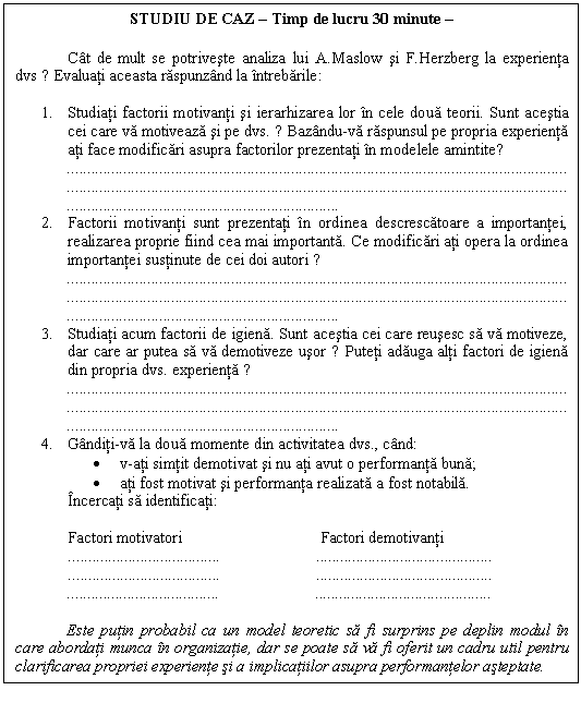 Text Box: STUDIU DE CAZ � Timp de lucru 30 minute �

 Cat de mult se potriveste analiza lui A.Maslow si F.Herzberg la experienta dvs ? Evaluati aceasta raspunzand la intrebarile:

1. Studiati factorii motivanti si ierarhizarea lor in cele doua teorii. Sunt acestia cei care va motiveaza si pe dvs. ? Bazandu-va raspunsul pe propria experienta ati face modificari asupra factorilor prezentati in modelele amintite?

2. Factorii motivanti sunt prezentati in ordinea descrescatoare a importantei, realizarea proprie fiind cea mai importanta. Ce modificari ati opera la ordinea importantei sustinute de cei doi autori ?

3. Studiati acum factorii de igiena. Sunt acestia cei care reusesc sa va motiveze, dar care ar putea sa va demotiveze usor ? Puteti adauga alti factori de igiena din propria dvs. experienta ?

4. Ganditi-va la doua momente din activitatea dvs., cand:
� v-ati simtit demotivat si nu ati avut o performanta buna;
� ati fost motivat si performanta realizata a fost notabila.
 Incercati sa identificati:
 
 Factori motivatori Factori demotivanti
 .. ..
 .. ..
.. ..

Este putin probabil ca un model teoretic sa fi surprins pe deplin modul in care abordati munca in organizatie, dar se poate sa va fi oferit un cadru util pentru clarificarea propriei experiente si a implicatiilor asupra performantelor asteptate.

