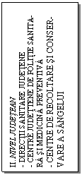 Text Box: II. NIVEL JUDETEAN
- DIRECTII SANITARE JUDETENE
- CENTRE JUDETTENE DE POLITIE SANITA-
RA SI MEDICINA PREVENTIVA
- CENTRE DE RECOLTARE SI CONSER-
VARE A SANGELUI
