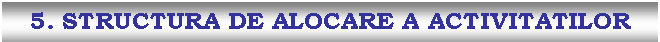 Text Box: 5. STRUCTURA DE ALOCARE A ACTIVITATILOR