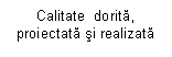 Text Box: Calitate  dorita, proiectata si realizata